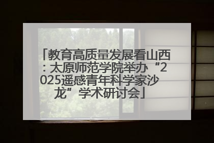 教育高质量发展看山西：太原师范学院举办“2025遥感青年科学家沙龙”学术研讨会