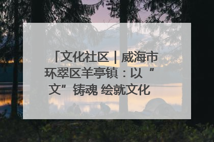 文化社区｜威海市环翠区羊亭镇：以“文”铸魂 绘就文化社区新画卷
