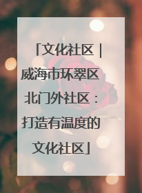 文化社区｜威海市环翠区北门外社区：打造有温度的文化社区
