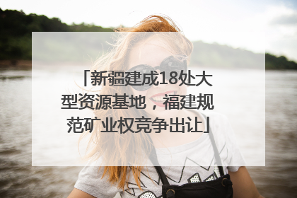 新疆建成18处大型资源基地，福建规范矿业权竞争出让