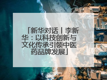 新华对话丨李新华：以科技创新与文化传承引领中医药品牌发展
