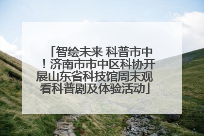 智绘未来 科普市中！济南市市中区科协开展山东省科技馆周末观看科普剧及体验活动