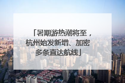 暑期游热潮将至，杭州始发新增、加密多条直达航线