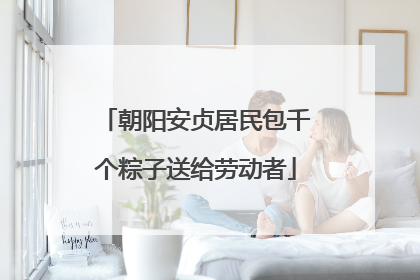 朝阳安贞居民包千个粽子送给劳动者