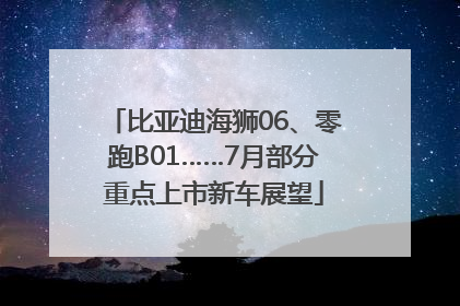 比亚迪海狮06、零跑B01……7月部分重点上市新车展望