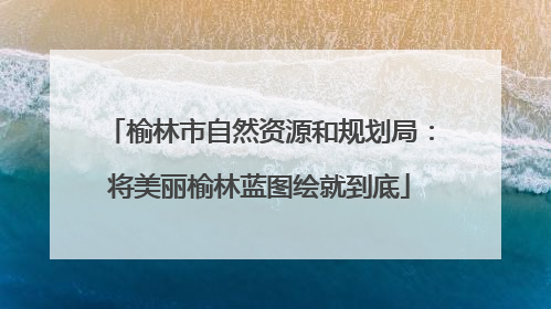 榆林市自然资源和规划局：将美丽榆林蓝图绘就到底