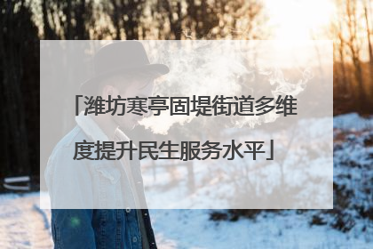潍坊寒亭固堤街道多维度提升民生服务水平