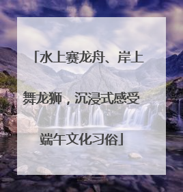 水上赛龙舟、岸上舞龙狮，沉浸式感受端午文化习俗