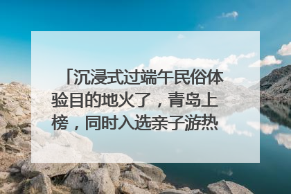 沉浸式过端午民俗体验目的地火了，青岛上榜，同时入选亲子游热门Top10