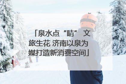 泉水点“睛” 文旅生花 济南以泉为媒打造新消费空间