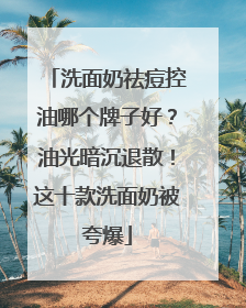 洗面奶祛痘控油哪个牌子好？油光暗沉退散！这十款洗面奶被夸爆