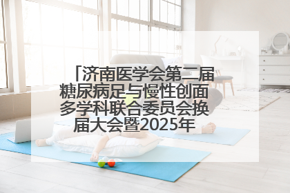 济南医学会第二届糖尿病足与慢性创面多学科联合委员会换届大会暨2025年学术年会成功举行