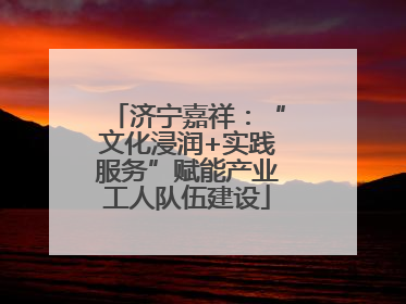 济宁嘉祥：“文化浸润+实践服务”赋能产业工人队伍建设