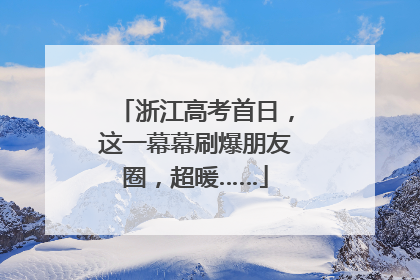 浙江高考首日，这一幕幕刷爆朋友圈，超暖……