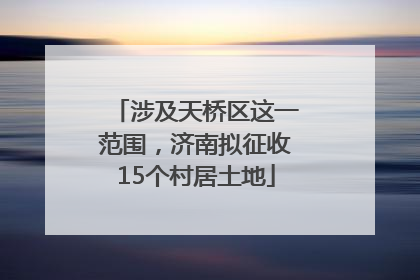 涉及天桥区这一范围，济南拟征收15个村居土地