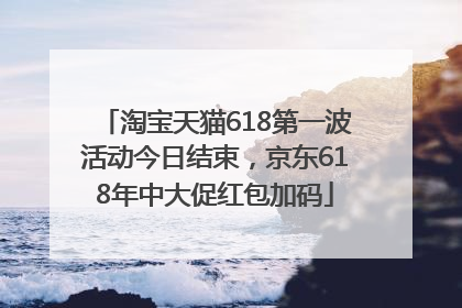 淘宝天猫618第一波活动今日结束，京东618年中大促红包加码