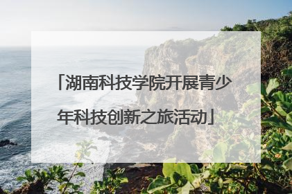 湖南科技学院开展青少年科技创新之旅活动