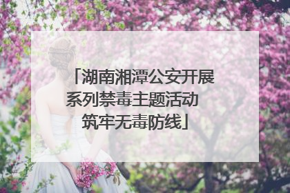 湖南湘潭公安开展系列禁毒主题活动 筑牢无毒防线
