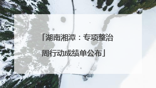 湖南湘潭：专项整治周行动成绩单公布