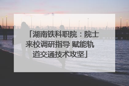 湖南铁科职院：院士来校调研指导 赋能轨道交通技术攻坚
