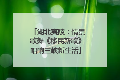湖北夷陵：情景歌舞《移民新歌》唱响三峡新生活