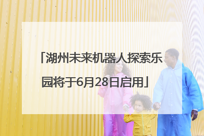 湖州未来机器人探索乐园将于6月28日启用