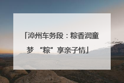 漳州车务段：粽香润童梦 “粽”享亲子情