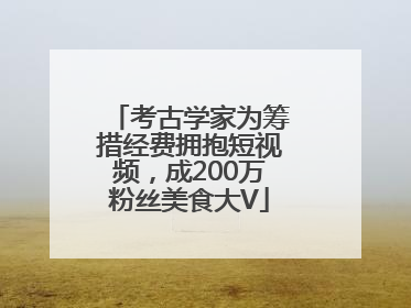考古学家为筹措经费拥抱短视频，成200万粉丝美食大V