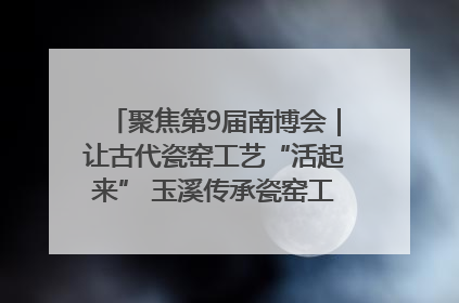 聚焦第9届南博会｜让古代瓷窑工艺“活起来” 玉溪传承瓷窑工艺将出展南博会