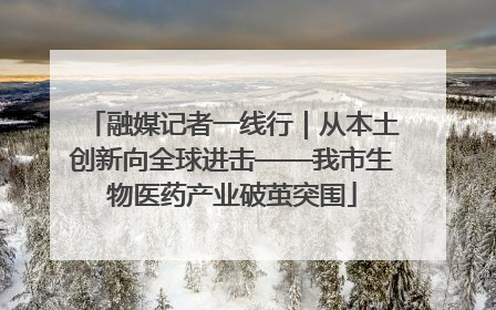 融媒记者一线行｜从本土创新向全球进击——我市生物医药产业破茧突围