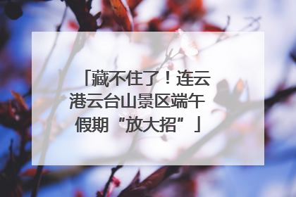 藏不住了！连云港云台山景区端午假期“放大招”