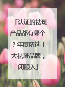 认证的祛斑产品都有哪个？年度精选十大祛斑品牌，闭眼入