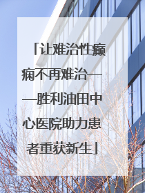 让难治性癫痫不再难治——胜利油田中心医院助力患者重获新生