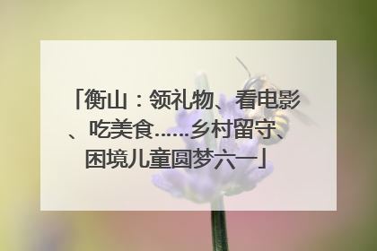 衡山：领礼物、看电影、吃美食……乡村留守、困境儿童圆梦六一