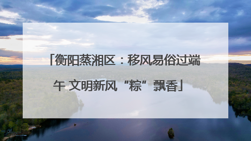 衡阳蒸湘区：移风易俗过端午 文明新风“粽”飘香