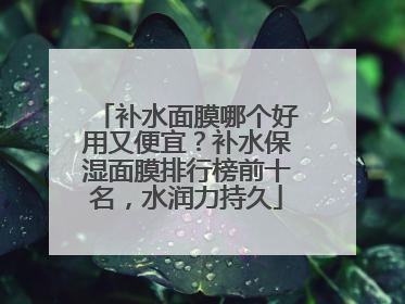 补水面膜哪个好用又便宜？补水保湿面膜排行榜前十名，水润力持久
