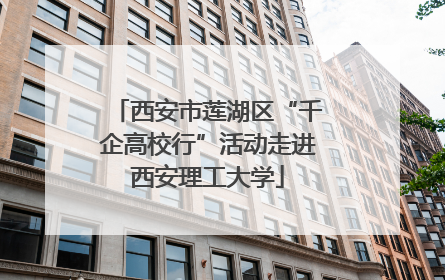 西安市莲湖区“千企高校行”活动走进西安理工大学