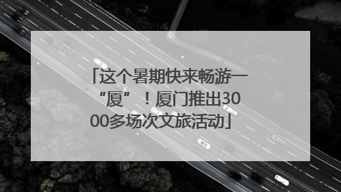 这个暑期快来畅游一“厦”！厦门推出3000多场次文旅活动