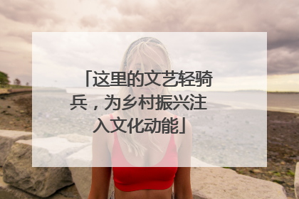 这里的文艺轻骑兵，为乡村振兴注入文化动能