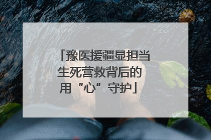 豫医援疆显担当 生死营救背后的用“心”守护