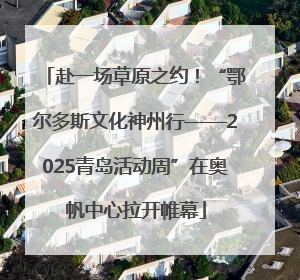 赴一场草原之约！“鄂尔多斯文化神州行——2025青岛活动周”在奥帆中心拉开帷幕