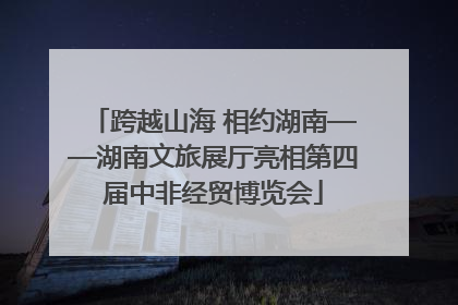 跨越山海 相约湖南——湖南文旅展厅亮相第四届中非经贸博览会