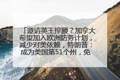 邀请英王撑腰？加拿大希望加入欧洲防务计划，减少对美依赖，特朗普：成为美国第51个州，免费用“金穹”