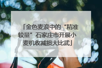 金色麦浪中的“精准较量”石家庄市开展小麦机收减损大比武