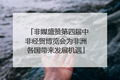 非媒盛赞第四届中非经贸博览会为非洲各国带来发展机遇