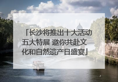 长沙将推出十大活动五大特展 邀你共赴文化和自然遗产日盛宴