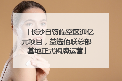 长沙自贸临空区迎亿元项目，益选佰联总部基地正式揭牌运营