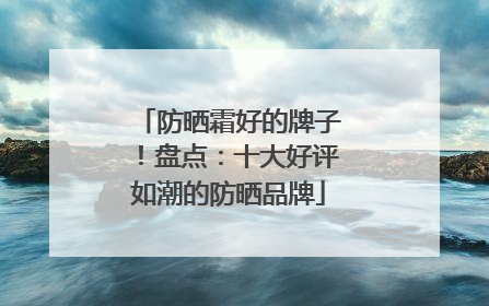 防晒霜好的牌子！盘点：十大好评如潮的防晒品牌