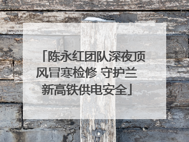 陈永红团队深夜顶风冒寒检修 守护兰新高铁供电安全
