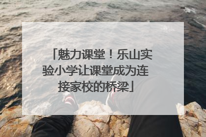 魅力课堂！乐山实验小学让课堂成为连接家校的桥梁